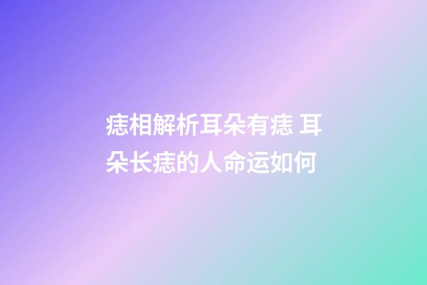 痣相解析耳朵有痣 耳朵长痣的人命运如何